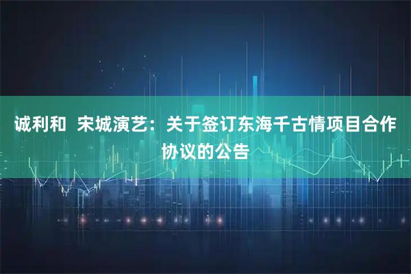 诚利和  宋城演艺：关于签订东海千古情项目合作协议的公告