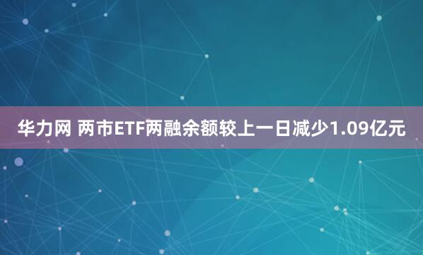 华力网 两市ETF两融余额较上一日减少1.09亿元