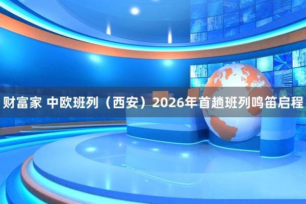 财富家 中欧班列（西安）2026年首趟班列鸣笛启程