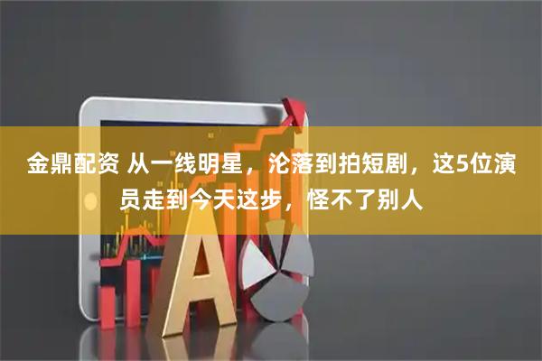 金鼎配资 从一线明星，沦落到拍短剧，这5位演员走到今天这步，怪不了别人