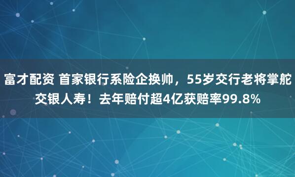 富才配资 首家银行系险企换帅，55岁交行老将掌舵交银人寿！去年赔付超4亿获赔率99.8%