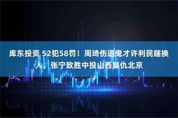 库东投资 52犯58罚！周琦伤退鬼才许利民瞎换人，张宁致胜中投山西复仇北京