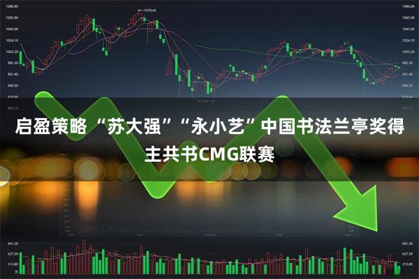 启盈策略 “苏大强”“永小艺”中国书法兰亭奖得主共书CMG联赛