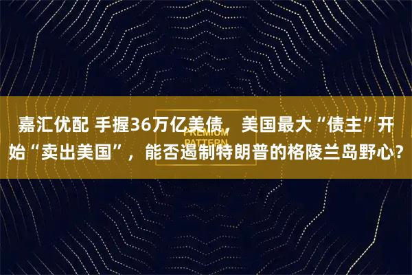 嘉汇优配 手握36万亿美债，美国最大“债主”开始“卖出美国”，能否遏制特朗普的格陵兰岛野心？