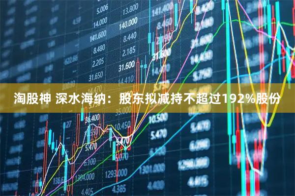 淘股神 深水海纳：股东拟减持不超过192%股份