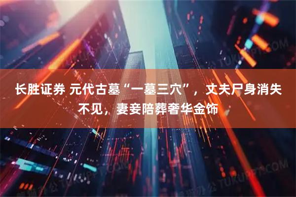 长胜证券 元代古墓“一墓三穴”，丈夫尸身消失不见，妻妾陪葬奢华金饰