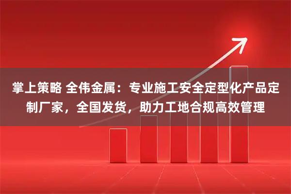 掌上策略 全伟金属：专业施工安全定型化产品定制厂家，全国发货，助力工地合规高效管理