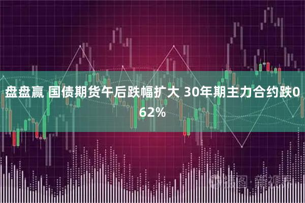 盘盘赢 国债期货午后跌幅扩大 30年期主力合约跌062%