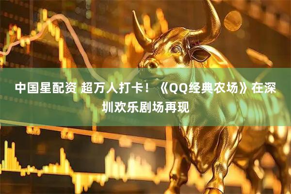 中国星配资 超万人打卡！《QQ经典农场》在深圳欢乐剧场再现