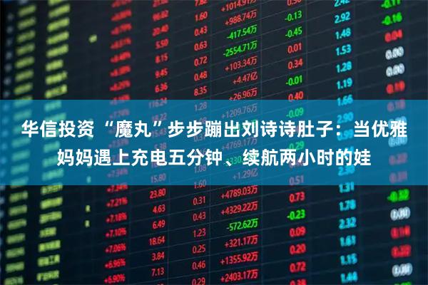 华信投资 “魔丸”步步蹦出刘诗诗肚子：当优雅妈妈遇上充电五分钟、续航两小时的娃