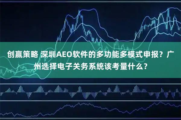 创赢策略 深圳AEO软件的多功能多模式申报？广州选择电子关务系统该考量什么？