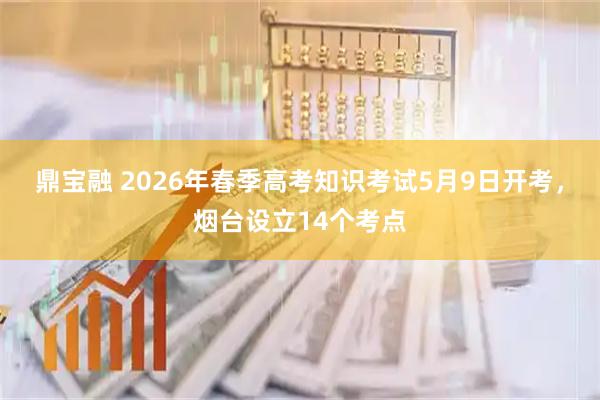 鼎宝融 2026年春季高考知识考试5月9日开考，烟台设立14个考点