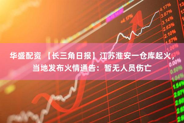 华盛配资 【长三角日报】江苏淮安一仓库起火，当地发布火情通告：暂无人员伤亡