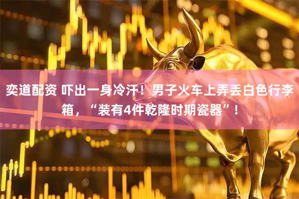 奕道配资 吓出一身冷汗！男子火车上弄丢白色行李箱，“装有4件乾隆时期瓷器”！